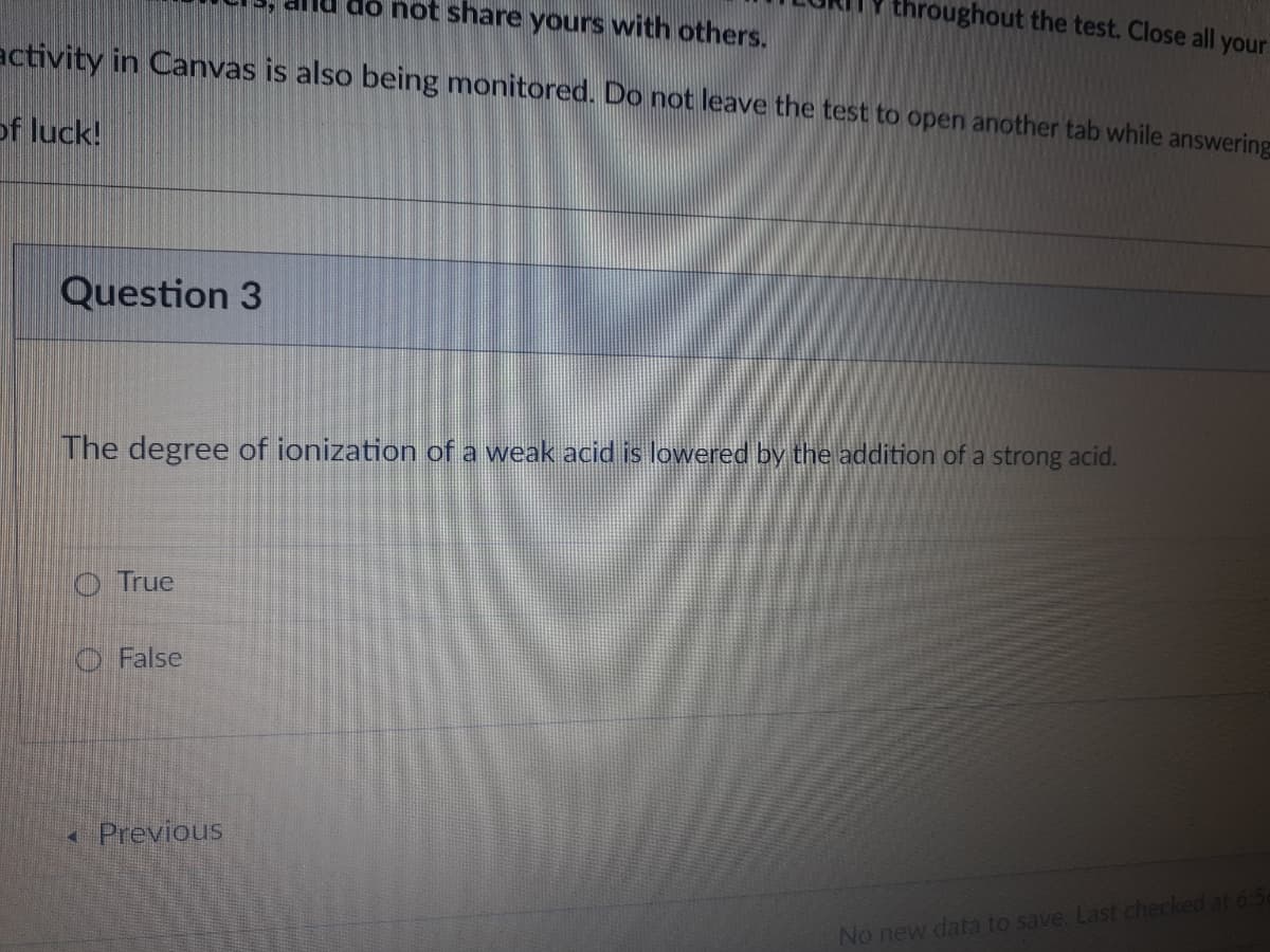 allu do not share yours with others.
hroughout the test. Close all your
activity in Canvas is also being monitored. Do not leave the test to open another tab while answering
of luck!
Question 3
The degree of ionization of a weak acid is lowered by the addition of a strong acid.
O True
O False
Previous
No new data to save. Last checked at 6:50
