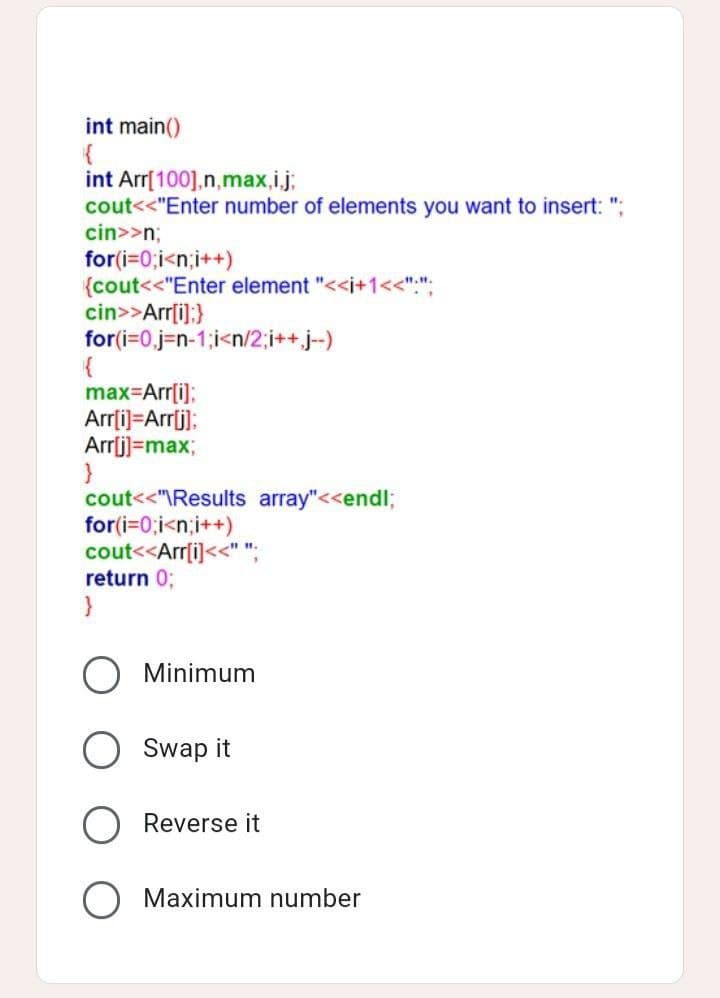 int main()
{
int Arr[100], n,max,i,j;
cout<<"Enter number of elements you want to insert: ";
cin>>n;
for(i=0;i<n;i++)
{cout<<"Enter element "<<i+1<<".";
cin>>Arr[i]; }
for(i=0,j-n-1;i<n/2;i++.j--)
max=Arr[i];
Arr[i]=Arr[j];
Arr[j]=max;
cout<<"\Results array"<<endl;
for(i=0;i<n;i++)
cout<<Arr[i]<<"";
return 0;
}
Minimum
Swap it
Reverse it
O Maximum number