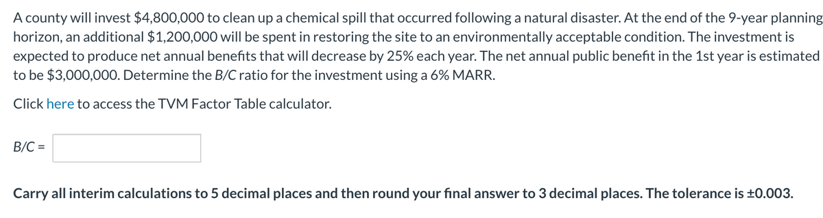 A county will invest $4,800,000 to clean up a chemical spill that occurred following a natural disaster. At the end of the 9-year planning
horizon, an additional $1,200,000 will be spent in restoring the site to an environmentally acceptable condition. The investment is
expected to produce net annual benefits that will decrease by 25% each year. The net annual public benefit in the 1st year is estimated
to be $3,000,000. Determine the B/C ratio for the investment using a 6% MARR.
Click here to access the TVM Factor Table calculator.
B/C =
Carry all interim calculations to 5 decimal places and then round your final answer to 3 decimal places. The tolerance is ±0.003.