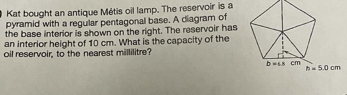 Kat bought an antique Métis oil lamp. The reservoir is a
pyramid with a regular pentagonal base. A diagram of
the base interior is shown on the right. The reservoir has
an interior height of 10 cm. What is the capacity of the
oil reservoir, to the nearest millilitre?
b=6.8 cm
h = 5.0 cm