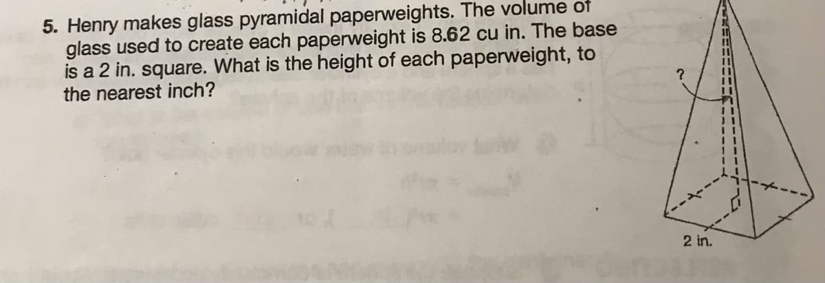 5. Henry makes glass pyramidal paperweights. The volume of
glass used to create each paperweight is 8.62 cu in. The base
is a 2 in. square. What is the height of each paperweight, to
the nearest inch?
?
2 in.
11