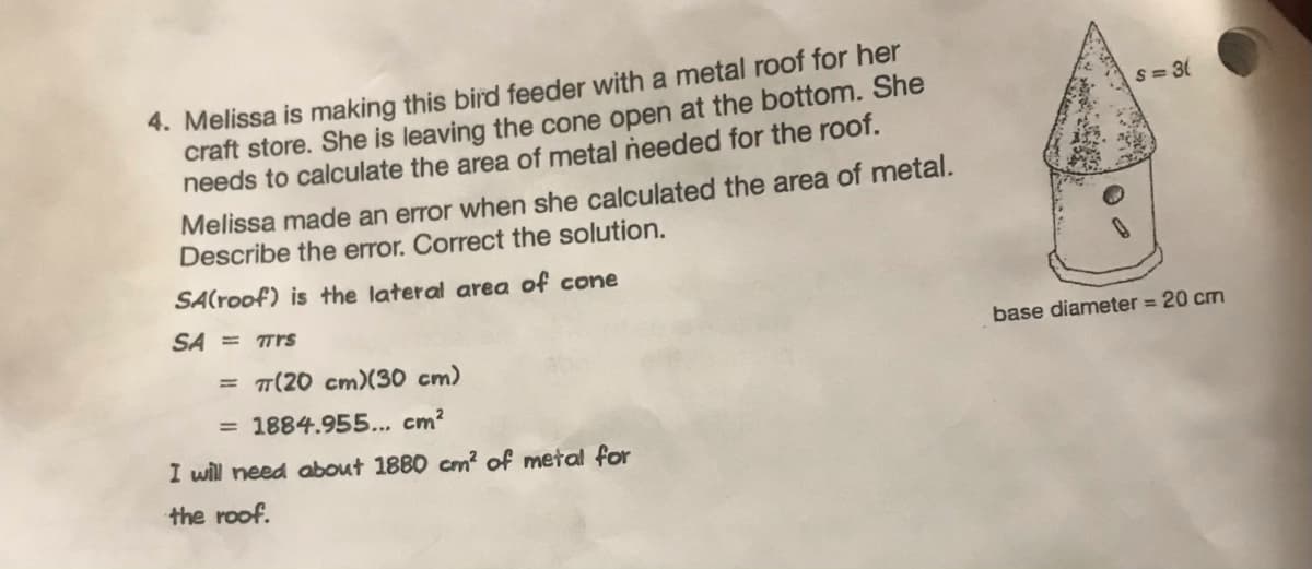 4. Melissa is making this bird feeder with a metal roof for her
craft store. She is leaving the cone open at the bottom. She
needs to calculate the area of metal needed for the roof.
Melissa made an error when she calculated the area of metal.
Describe the error. Correct the solution.
SA(roof) is the lateral area of cone
SA = Trs
= π(20 cm) (30 cm)
= 1884.955... cm²
I will need about 1880 cm² of metal for
the roof.
S=3(
base diameter = 20 cm