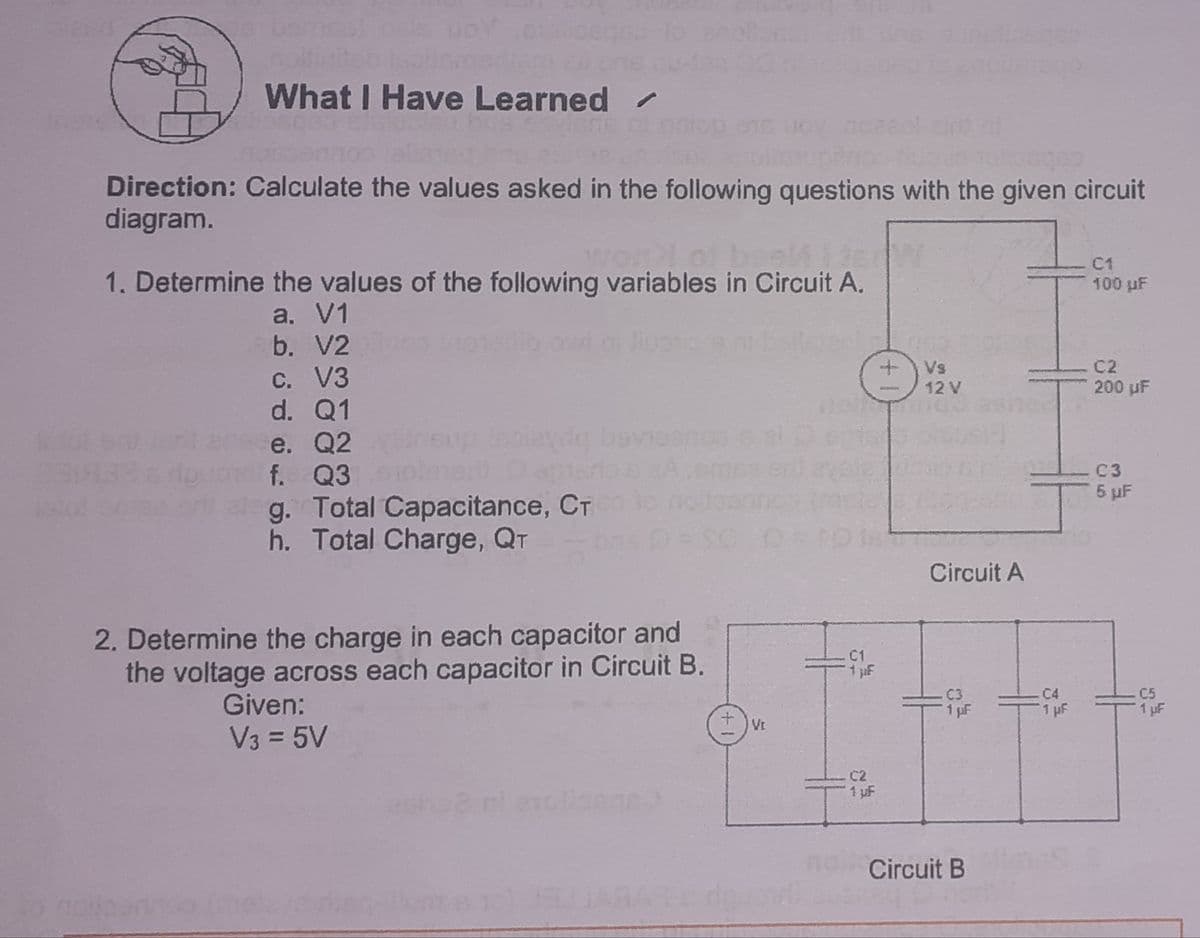 What I Have Learned /
Direction: Calculate the values asked in the following questions with the given circuit
diagram.
wonlo
C1
100 µF
1. Determine the values of the following variables in Circuit A.
a. V1
b. V2
Vs
12 V
C2
200 uF
C. V3
d. Q1
e. Q2
f. Q3
beviesnos e
C3
5 pF
g. Total Capacitance, CT
h. Total Charge, QT
Circuit A
2. Determine the charge in each capacitor and
the voltage across each capacitor in Circuit B.
C1
1 F
Given:
C3
1 pF
C4
1 pF
C5
1 uF
VE
V3 = 5V
C2
1 uF
Circuit B
