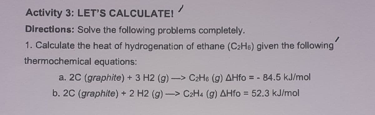 Activity 3: LET'S CALCULATE!
Directions: Solve the following problems completely.
1. Calculate the heat of hydrogenation of ethane (C2H6) given the following
thermochemical equations:
a. 2C (graphite) + 3 H2 (g) -> C2H6 (g) AHfo = - 84.5 kJ/mol
b. 2C (graphite) + 2 H2 (g)-> C2H4 (g) AHfo = 52.3 kJ/mol
%3D
