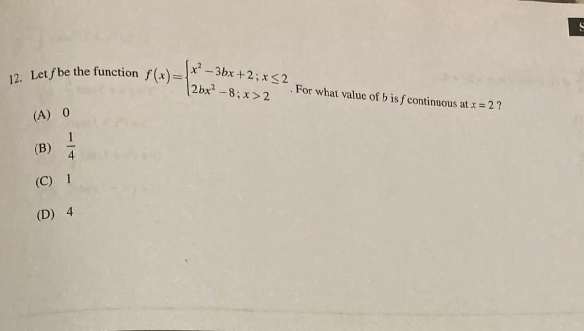 12. Let f be the function f(x)={
x² - 3bx+2; x<2
2bx²-8; x>2
For what value of b is f continuous at x = 2 ?
(A) 0
(B)
4
(C) 1
(D) 4
