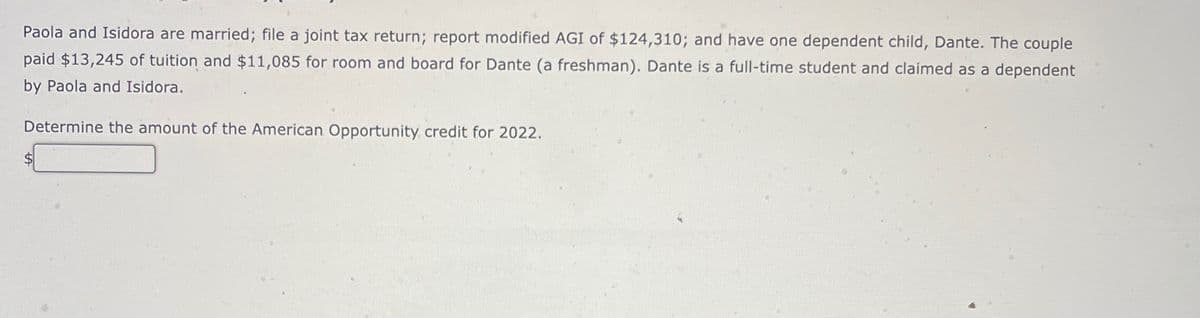 Paola and Isidora are married; file a joint tax return; report modified AGI of $124,310; and have one dependent child, Dante. The couple
paid $13,245 of tuition and $11,085 for room and board for Dante (a freshman). Dante is a full-time student and claimed as a dependent
by Paola and Isidora.
Determine the amount of the American Opportunity credit for 2022.