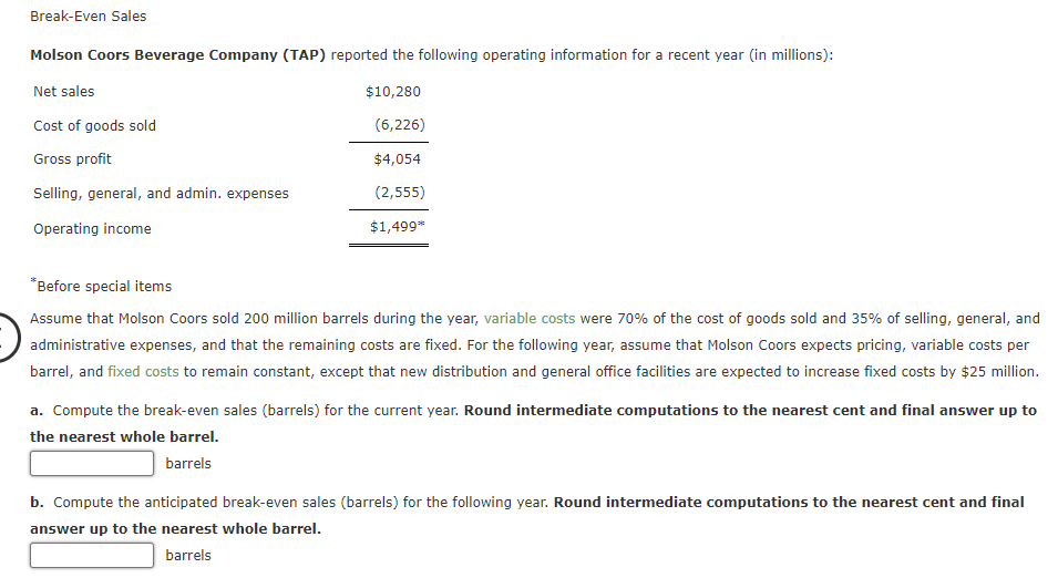 Break-Even Sales
Molson Coors Beverage Company (TAP) reported the following operating information for a recent year (in millions):
Net sales
$10,280
Cost of goods sold
(6,226)
Gross profit
$4,054
Selling, general, and admin. expenses
(2,555)
Operating income
$1,499**
*Before special items
Assume that Molson Coors sold 200 million barrels during the year, variable costs were 70% of the cost of goods sold and 35% of selling, general, and
administrative expenses, and that the remaining costs are fixed. For the following year, assume that Molson Coors expects pricing, variable costs per
barrel, and fixed costs to remain constant, except that new distribution and general office facilities are expected to increase fixed costs by $25 million.
a. Compute the break-even sales (barrels) for the current year. Round intermediate computations to the nearest cent and final answer up to
the nearest whole barrel.
barrels
b. Compute the anticipated break-even sales (barrels) for the following year. Round intermediate computations to the nearest cent and final
answer up to the nearest whole barrel.
barrels