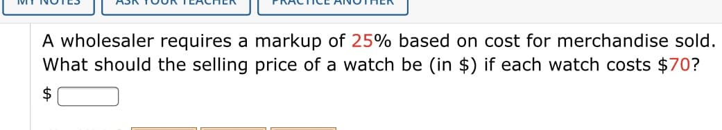 A wholesaler requires a markup of 25% based on cost for merchandise sold.
What should the selling price of a watch be (in $) if each watch costs $70?
