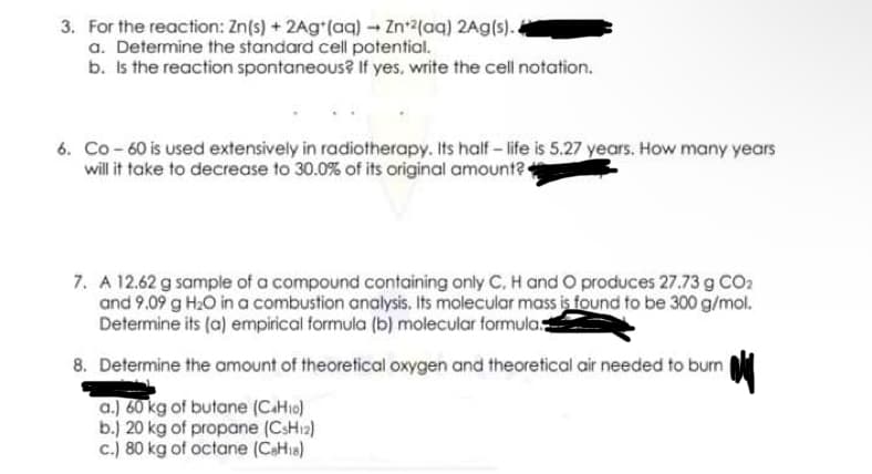 3. For the reaction: Zn(s) + 2Ag*(aq) - Zn+2(aq) 2Ag(s).
a. Determine the standard cell potential.
b. Is the reaction spontaneous? If yes, write the cell notation.
6. Co -60 is used extensively in radiotherapy. Its half- ife is 5.27 years. How many years
will it take to decrease to 30.0% of its original amount?
7. A 12.62 g sample of a compound containing only C, H and O produces 27.73 g CO2
and 9.09 g H2O in a combustion analysis. Its molecular mass is found to be 300 g/mol.
Determine its (a) empirical formula (b) molecular formula.
8. Determine the amount of theoretical oxygen and theoretical air needed to burn
a.) 60 kg of butane (CaHio)
b.) 20 kg of propane (CSH12)
c.) 80 kg of octane (CaHie)
