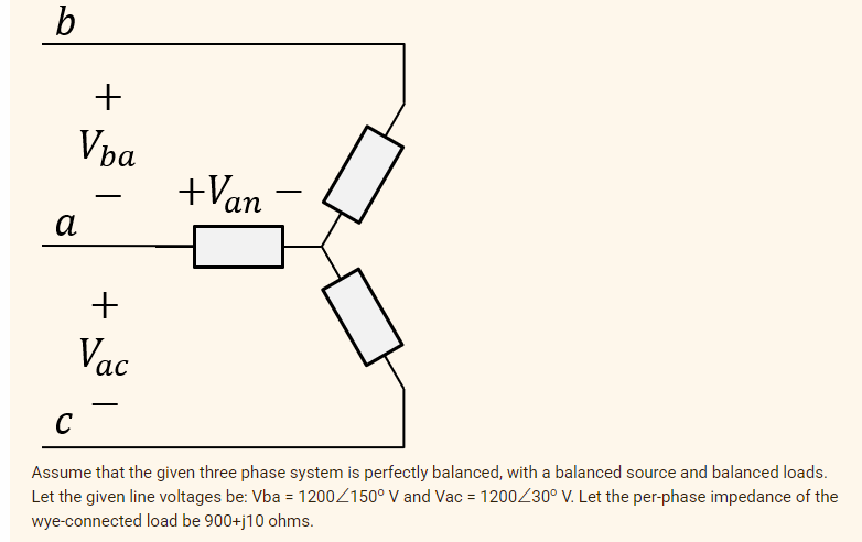 +
Vpa
+Van
-
а
+
Vac
-
C
Assume that the given three phase system is perfectly balanced, with a balanced source and balanced loads.
Let the given line voltages be: Vba = 1200Z150° V and Vac = 1200230° V. Let the per-phase impedance of the
wye-connected load be 900+j10 ohms.
%3D
