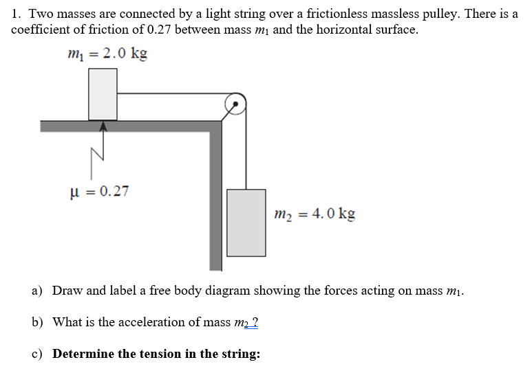 1. Two masses are connected by a light string over a frictionless massless pulley. There is a
coefficient of friction of 0.27 between mass m₁ and the horizontal surface.
m₁ = 2.0 kg
μ = 0.27
m₂ = 4.0 kg
a) Draw and label a free body diagram showing the forces acting on mass m₁.
b) What is the acceleration of mass m₂?
c) Determine the tension in the string: