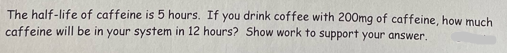 The half-life of caffeine is 5 hours. If you drink coffee with 200mg of caffeine, how much
caffeine will be in your system in 12 hours? Show work to support your answer.