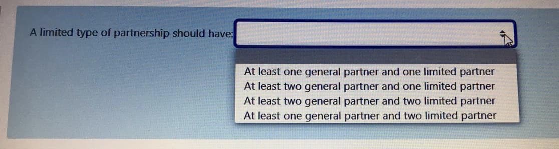 A limited type of partnership should have:
At least one general partner and one limited partner
At least two general partner and one limited partner
At least two general partner and two limited partner
At least one general partner and two limited partner
