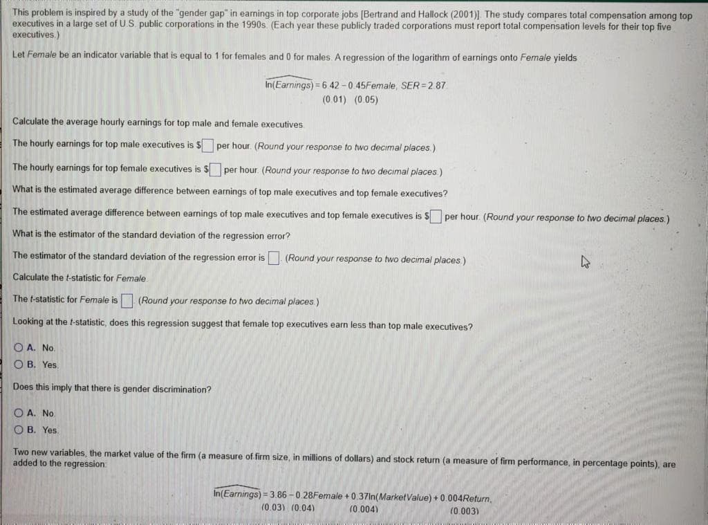 This problem is inspired by a study of the "gender gap" in earnings in top corporate jobs [Bertrand and Hallock (2001)]. The study compares total compensation among top
executives in a large set of U.S. public corporations in the 1990s. (Each year these publicly traded corporations must report total compensation levels for their top five
executives.)
Let Female be an indicator variable that is equal to 1 for females and 0 for males A regression of the logarithm of earnings onto Female yields
In(Earnings) = 6.42 -0 45Female, SER=2.87
(0 01) (0.05)
Calculate the average hourly earnings for top male and female executives.
The hourly earnings for top male executives is $ per hour. (Round your response to two decimal places.)
The hourly earnings for top female executives is $per hour. (Round your response to two decimal places)
What is the estimated average difference between earnings of top male executives and top female executives?
The estimated average difference between earnings of top male executives and top female executives is $ per hour. (Round your response to two decimal places.)
What is the estimator of the standard deviation of the regression error?
The estimator of the standard deviation of the regression error is
(Round your response to two decimal places)
Calculate the t-statistic for Female
The t-statistic for Female is (Round your response to two decimal places.)
Looking at the t-statistic, does this regression suggest that female top executives earn less than top male executives?
O A. No.
O B. Yes.
Does this imply that there is gender discrimination?
O A. No.
O B. Yes.
Two new variables, the market value of the firm (a measure of firm size, in millions of dollars) and stock return (a measure of firm performance, in percentage points), are
added to the regression
In(Earnings) = 3.86 - 0.28Female +0.37In(MarketValue) + 0.004Return,
(0.03) (0.04)
(0.004)
(0.003)
