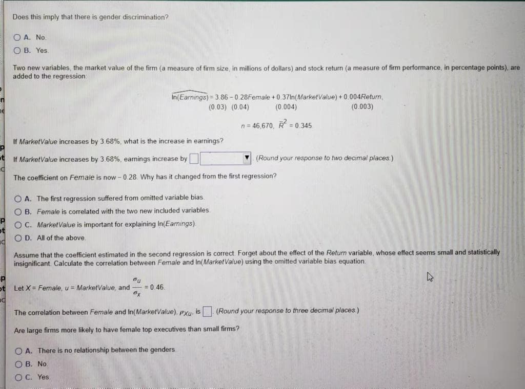 Does this imply that there is gender discrimination?
O A. No.
O B. Yes.
Two new variables, the market value of the firm (a measure of firm size, in millions of dollars) and stock return (a measure of firm performance, in percentage points), are
added to the regression:
in(Earnings) = 3.86 - 0.28Female +0.37In(MarketValue) +0.004Return,
(0.003)
(0.03) (0.04)
(0.004)
he
n= 46,670, R = 0.345
If MarketValue increases by 3.68%, what is the increase in earnings?
ot
If MarketValue increases by 3.68%, earnings increase by
(Round your response to two decimal places.)
The coefficient on Female is now - 0.28. Why has it changed from the first regression?
O A. The first regression suffered from omitted variable bias.
O B. Female is correlated with the two new included variables
OC. MarketValue is important for explaining In(Eamings).
O D. All of the above.
Assume that the coefficient estimated in the second regression is correct. Forget about the effect of the Return variable, whose effect seems small and statistically
insignificant. Calculate the correlation between Female and In(MarketValue) using the omitted variable bias equation.
47
ot Let X = Female, u = MarketValue, and
= 0.46.
The correlation between Female and In(MarketValue), pxu, is (Round your response to three decimal places.)
Are large firms more likely to have female top executives than small firms?
O A. There is no relationship between the genders,
O B. No
O C. Yes
