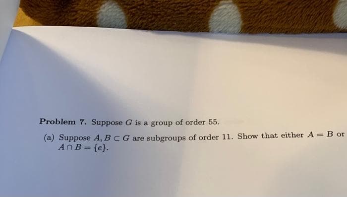 Problem 7. Suppose G is a group of order 55.
(a) Suppose A, BCG are subgroups of order 11. Show that either A = B or
ANB = {e}.
%3D
