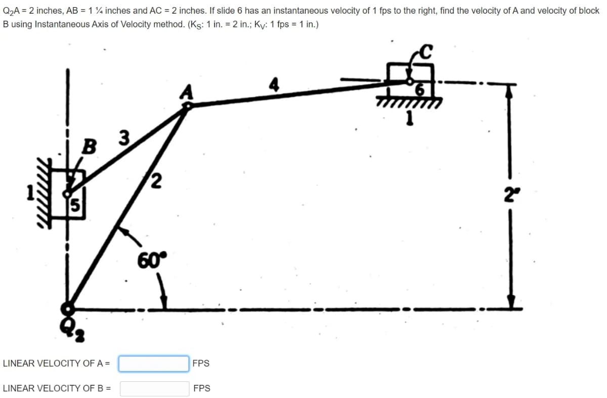 Q2A = 2 inches, AB = 1 ¼ inches and AC = 2 inches. If slide 6 has an instantaneous velocity of 1 fps to the right, find the velocity of A and velocity of block
B using Instantaneous Axis of Velocity method. (Ks: 1 in. = 2 in.; Ky: 1 fps = 1 in.)
B
3
2
60°
LINEAR VELOCITY OF A =
FPS
LINEAR VELOCITY OF B =
FPS
