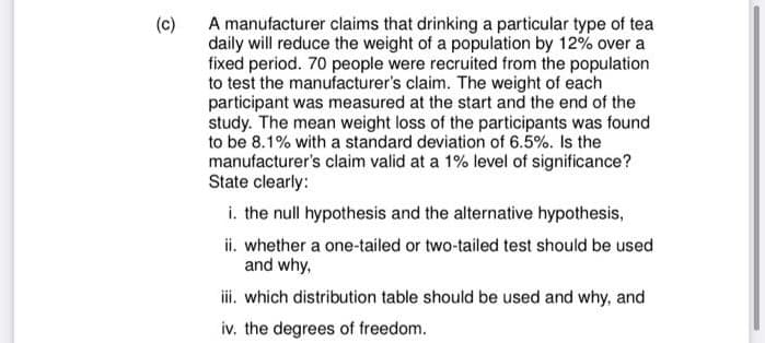 (c)
A manufacturer claims that drinking a particular type of tea
daily will reduce the weight of a population by 12% over a
fixed period. 70 people were recruited from the population
to test the manufacturer's claim. The weight of each
participant was measured at the start and the end of the
study. The mean weight loss of the participants was found
to be 8.1% with a standard deviation of 6.5%. Is the
manufacturer's claim valid at a 1% level of significance?
State clearly:
i. the null hypothesis and the alternative hypothesis,
ii. whether a one-tailed or two-tailed test should be used
and why,
iii. which distribution table should be used and why, and
iv. the degrees of freedom.
