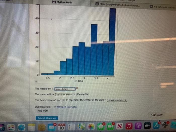 M MyOpenMath
A https://myopenmaths3.s3.amazonaws
https://myopenmaths
40
30
20
10
1.5
2
2.5
3
HS GPA
3.5
4.
The histogram is skewed right
The mean will be Select an answer the median.
The best choice of statistic to represent the center of the data is Select an answer
Question Help: Message instructor
Add Work
App Store
Submit Question
tv A O
14
MAY
10
