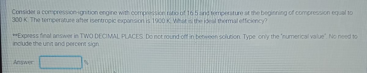 Consider a compression-ignition engine with compression ratio of 165 and temperature at the beginning of compression equal to
300 K. The temperature after isentropic expansion is 1900 K What is the ideal thermal efficiency?
**Express final answer in TWO DECIMAL PLACES. Do not round off in between solution. Type only the "numerical value". No need to
include the unit and percent sign
Answer
