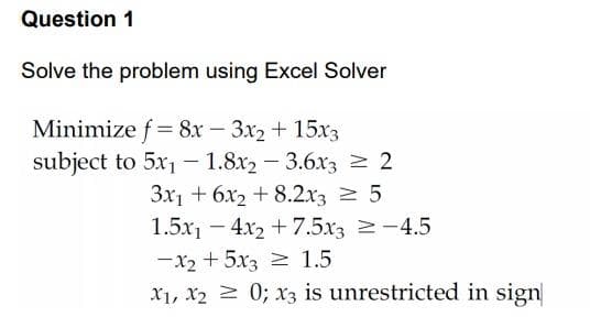 Question 1
Solve the problem using Excel Solver
Minimize f = 8x – 3x2 + 15x3
subject to 5x1 - 1.8x2 - 3.6x3 > 2
3x1 + 6x2 + 8.2x3 2 5
1.5x1 – 4x2 + 7.5x3 2-4.5
-x2 + 5x3 1.5
X1, X2 2 0; x3 is unrestricted in sign
