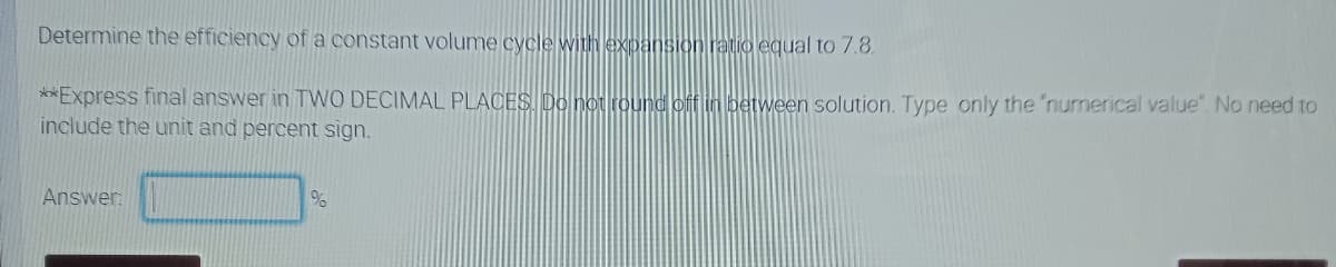 Determine the efficiency of a constant volume cycle withlexpansion ratio equal to 7.8.
**Express final answer in TWO DECIMAL PLACES Do not round off in between solution. Type only the "numerical value". No need to
include the unit and percent sign.
Answer:
