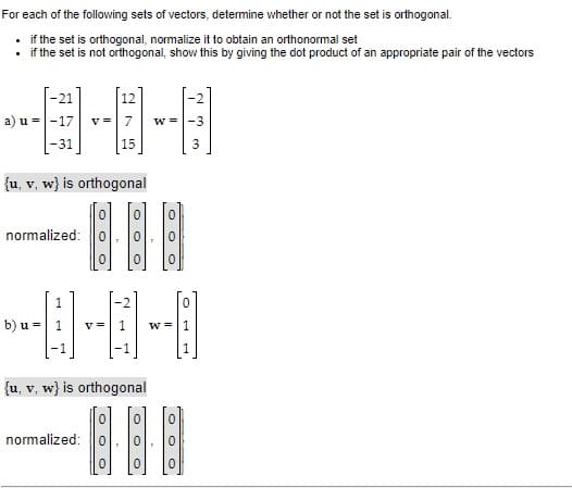 For each of the following sets of vectors, determine whether or not the set is orthogonal.
• if the set is orthogonal, normalize it to obtain an orthonormal set
• if the set is not orthogonal, show this by giving the dot product of an appropriate pair of the vectors
-21
12
a) u =-17
7
w =|-3
-31
15
{u, v, w} is orthogonal
normalized: 0
1
b) u = 1
v =
w =|1
1
{u, v, w} is orthogonal
normalized: 0
O O O
O O O
