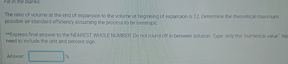 Fill in the blanks
The ratio of volume at the end of expansion to the volunbe lat beginntng of expansion is 12. Determine the theoretical maximum
possible air-standard efficiency assuming the process to be isentropic
**Express final answer to the NEAREST WHOLE NUMBER. Do not round ofA in between solution. Type only the 'numerical value". No
need to include the unit and percent sign.
Answen
