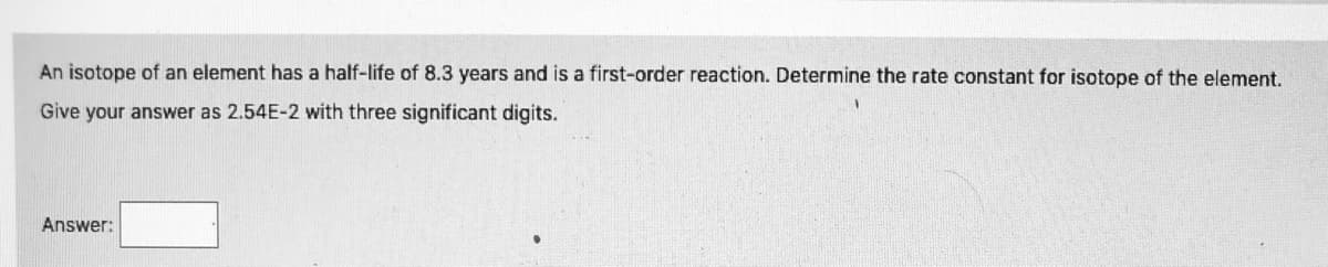 An isotope of an element has a half-life of 8.3 years and is a first-order reaction. Determine the rate constant for isotope of the element.
Give your answer as 2.54E-2 with three significant digits.
Answer:
