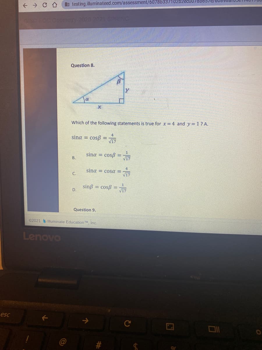 a testing.illuminateed.com/assessment/6078b33710262
GISD EOC Gometry-2020-2021 SPRING
Question 8.
y
Which of the following statements is true for x=4 and y =1? A.
sina = cosß =
sina = cosß =
В.
4
sing = cosa =
C.
V17
sinß = cosß =
D.
Question 9.
C2021
Illuminate Education TM Inc.
Lenovo
esc
