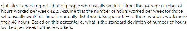 statistics Canada reports that of people who usually work full time, the average number of
hours worked per week 42.2. Assume that the number of hours worked per week for those
who usually work full-time is normally distributed. Suppose 12% of these workers work more
than 48 hours. Based on this percentage, what is the standard deviation of number of hours
worked per week for these workers.