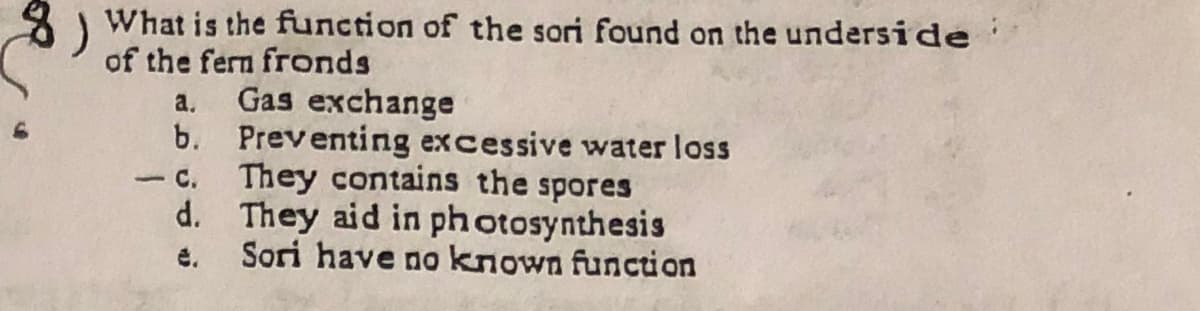 What is the function of the sori found on the underside
of the fern fronds
a. Gas exchange
b. Preventing excessive water loss
- c. They contains the spores
d. They aid in ph otosynthesis
Sori have no known function
名)
é.
