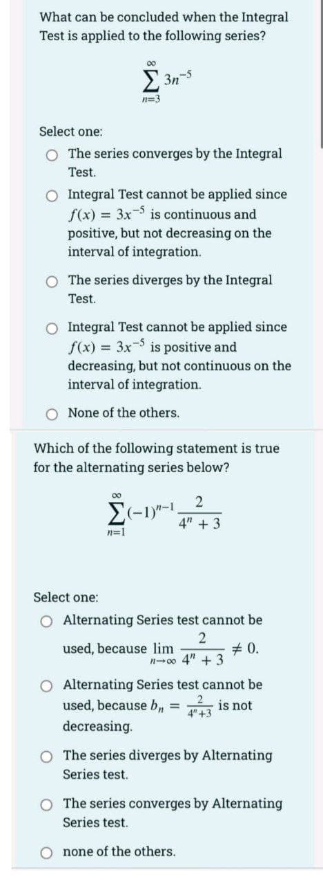 What can be concluded when the Integral
Test is applied to the following series?
00
E 3n-5
n=3
Select one:
O The series converges by the Integral
Test.
O Integral Test cannot be applied since
f(x) = 3x is continuous and
positive, but not decreasing on the
interval of integration.
O The series diverges by the Integral
Test.
O Integral Test cannot be applied since
f(x) = 3x- is positive and
decreasing, but not continuous on the
interval of integration.
O None of the others.
Which of the following statement is true
for the alternating series below?
00
4" + 3
n=1
Select one:
O Alternating Series test cannot be
2
+ 0.
n-00 4" + 3
used, because lim
O Alternating Series test cannot be
used, because b,, = is not
4" +3
decreasing.
O The series diverges by Alternating
Series test.
O The series converges by Alternating
Series test.
O none of the others.
