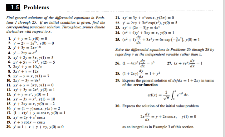 1.5 Problems
Find general solutions of the differential equations in Prob-
lems 1 through 25. If an initial condition is given, find the
corresponding particular solution. Throughout, primes denote
derivatives with respect to x.
21. xy = 3y +x*cos x, y(27) = 0
22. y = 2xy + 3x² exp(x²), y(0) = 5
23. ху + (2х — 3)у 3 4x*
24. (x² + 4)y' + 3xy = x, y(0) = 1
dy
1. у' +у3 2, у (0)- 0
2. y' – 2y = 3e2", y (0) = 0
3. у + 3у 3 2хе-м
4. у — 2ху %3е
5. xy +2y = 3x, y(1) = 5
6. xy' + 5y = 7x², y(2) = 5
7. 2xy' + y = 10E
8. 3xy' + y = 12x
9. ху' — у — х, у(1) - 7
10. 2ху' — Зу - 9х3
11. ху + у3 Зху, у(1) - 0
12. ху + 3у 3D 2х', у (2) — 1
13. у +у-е', у(0) — 1
14. ху — Зу %3D х*, у(1) —D 10
15. y + 2xy = x, y(0) = -2
16. y'%3 (1 — у) сos x, у(л) 2
17. (1 + х)у' + у 3 сos.x, у (0) %3 1
18. xy' = 2y +x' cosx
19. y + y cot x = cos x
20. у 3D1+х + у+ху, у (0) 3D0
25. (x² + 1) + 3x³y = 6x exp (–}x²), y(0) =1
Solve the differential equations in Problems 26 through 28 by
regarding y as the independent variable rather than x.
26. (1 - 4ху?) - у
dx
dy
27. (x + ye')
dy
= 1
dx
dy
28. (1+ 2xy) = 1+ y?
29. Express the general solution of dy/dx =1+2xy in terms
of the error function
erf(x)
30. Express the solution of the initial value problem
2x = y + 2x cos x, y(1) =0
as an integral as in Example 3 of this section.
