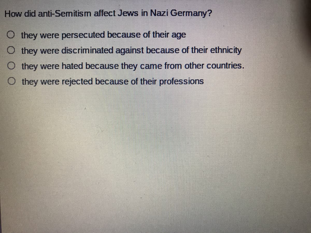 How did anti-Semitism affect Jews in Nazi Germany?
O they were persecuted because of their age
O they were discriminated against because of their ethnicity
O they were hated because they came from other countries.
O they were rejected because of their professions
