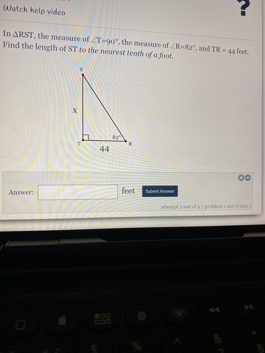 Watch help video
In ARST, the measure of ZT=90°, the measure of ZR=82°, and TR = 44 feet.
Find the length of ST to the nearest tenth of a foot.
820
T
R
44
Answer:
feet
Submit Answer
attempt 2 out of 4/ problem 1 out of max 1
000
