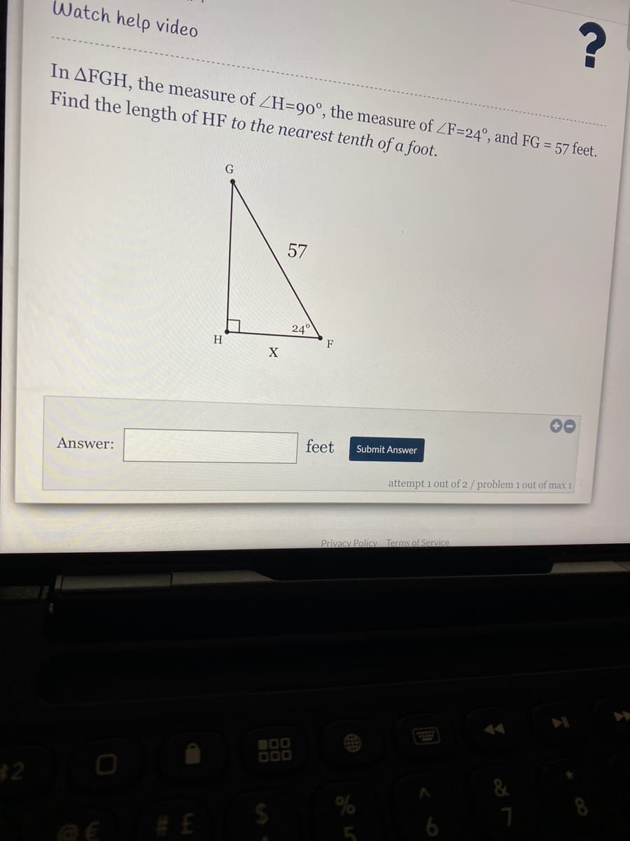 Watch help video
In AFGH, the measure of ZH=90°, the measure of ZF=24°, and FG = 57 feet.
Find the length of HF to the nearest tenth of a foot.
57
24
H
F
X
Answer:
feet
Submit Answer
attempt 1 out of 2/ problem 1 out of max 1
Privacy Policy Terms of Service
00
000
32
