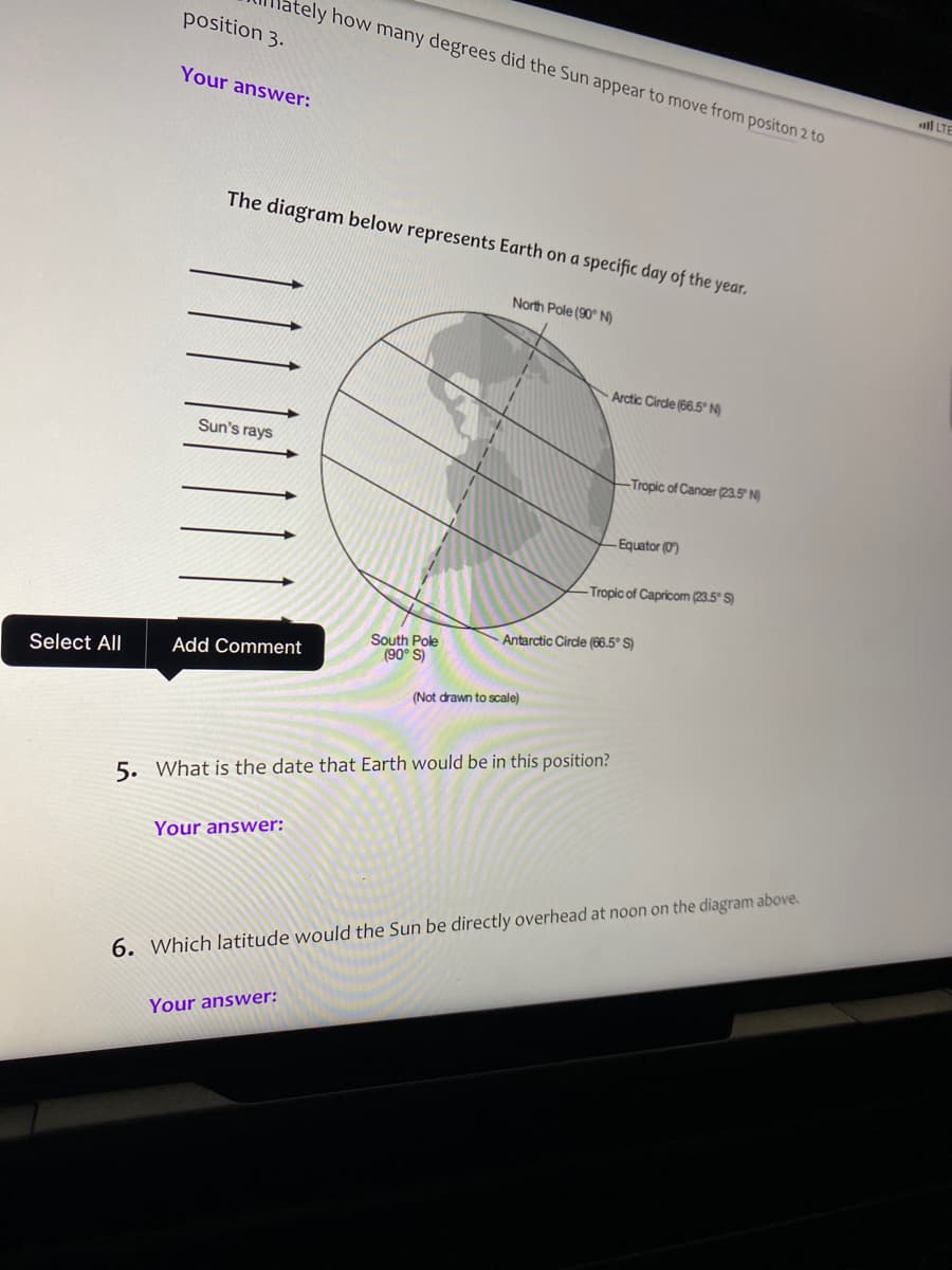 ately how many degrees did the Sun appear to move from positon 2 to
position 3.
Your answer:
ll LTE
The diagram below represents Earth on a specific day of the year.
North Pole (90° N)
Arctic Cirde (66.5° N)
Sun's rays
Tropic of Cancer (23.5" N)
-Equator (0)
Tropic of Capricom (23.5° S)
Antarctic Cirde (66.5° S)
South Pole
(90° S)
Select All
Add Comment
(Not drawn to scale)
5. What is the date that Earth would be in this position?
Your answer:
6. Which latitude would the Sun be directly overhead at noon on the diagram above.
Your answer:
