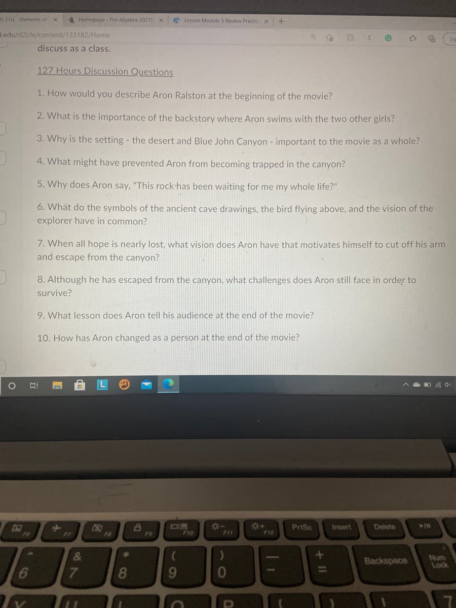 h 31st - Elements of x
Homepage - Pre-Algebra 2021S x
* Lesson Module 5 Review Practic x
d.edu/d2l/le/content/133182/Home
discuss as a class.
127 Hours Discussion Questions
1. How would you describe Aron Ralston at the beginning of the movie?
2. What is the importance of the backstory where Aron swims with the two other girls?
3. Why is the setting - the desert and Blue John Canyon - important to the movie as a whole?
4. What might have prevented Aron from becoming trapped in the canyon?
5. Why does Aron say, "This rock has been waiting for me my whole life?"
6. What do the symbols of the ancient cave drawings, the bird flying above, and the vision of the
explorer have in common?
7. When all hope is nearly lost, what vision does Aron have that motivates himself to cut off his arm
and escape from the canyon?
8. Although he has escaped from the canyon, what challenges does Aron still face in order to
survive?
9. What lesson does Aron tell his audience at the end of the movie?
10. How has Aron changed as a person at the end of the movie?
PrtSc
Insert
Delete
F6
F7
F8
F9
F10
F11
F12
Backspace
Num
Lock
6
8.
9.
+II
