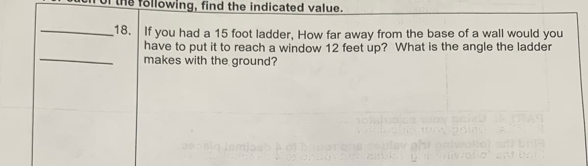 lowing, find the indicated value.
18. If you had a 15 foot ladder, How far away from the base of a wall would you
have to put it to reach a window 12 feet up? What is the angle the ladder
makes with the ground?
lav ghi potwallot and br