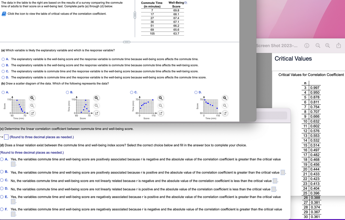The data in the table to the right are based on the results of a survey comparing the commute
time of adults to their score on a well-being test. Complete parts (a) through (d) below.
Click the icon to view the table of critical values of the correlation coefficient.
(a) Which variable is likely the explanatory variable and which is the response variable?
O A.
=
O A. The explanatory variable is the well-being score and the response variable is commute time because well-being score affects the commute time.
B. The explanatory variable is the well-being score and the response variable is commute time because commute time affects the well-being score.
C. The explanatory variable is commute time and the response variable is the well-being score because commute time affects the well-being score.
O D. The explanatory variable is commute time and the response variable is the well-being score because well-being score affects the commute time score.
(b) Draw a scatter diagram of the data. Which of the following represents the data?
110-
0
60
70
Time (min)
B.
Time (min)
110-
0+
60
Score
C
70
Time (min)
C.
70-
Commute Time
(in minutes)
7
17
27
36
51
69
105
60-
0
Score
Well-Being
Score
69.8
68.1
67.4
67.1
66.2
65.6
63.7
110
Score
D.
70-
60+
0
110
Time (min)
Screen Shot 2023-...
Critical Values
Critical Values for Correlation Coefficient
(c) Determine the linear correlation coefficient between commute time and well-being score.
(Round to three decimal places as needed.)
(d) Does a linear relation exist between the commute time and well-being index score? Select the correct choice below and fill in the answer box to complete your choice.
(Round to three decimal places as needed.)
O A. Yes, the variables commute time and well-being score are positively associated because r is negative and the absolute value of the correlation coefficient is greater than the critical value
B. Yes, the variables commute time and well-being score are positively associated because r is positive and the absolute value of the correlation coefficient is greater than the critical value
OC. No, the variables commute time and well-being score are not linearly related because r is negative and the absolute value of the correlation coefficient is less than the critical value
O D. No, the variables commute time and well-being score are not linearly related because r is positive and the absolute value of the correlation coefficient is less than the critical value
OE. Yes, the variables commute time and well-being score are negatively associated because r is positive and the absolute value of the correlation coefficient is greater than the critical value
OF. Yes, the variables commute time and well-being score are negatively associated because r is negative and the absolute value of the correlation coefficient is greater than the critical value
n
3
0.997
4
0.950
5
0.878
6
0.811
7
0.754
8
0.707
9
0.666
10 0.632
11 0.602
12 0.576
13 0.553
14 0.532
15 0.514
16 0.497
17 0.482
18 0.468
19 0.456
20 0.444
21 0.433
22 0.423
23 0.413
24 0.404
25 0.396
26 0.388
27 0.381
28 0.374
29 0.367
30 0.361