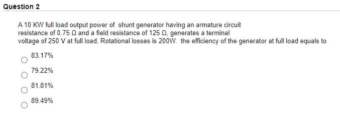 Quèstion 2
A 10 KW full load output power of shunt generator having an armature circuit
resistance of 0.75 Q and a field resistance of 125 0, generates a terminal
voltage of 250 V at full load, Rotational losses is 200W. the efficiency of the generator at full load equals to
83.17%
79.22%
81.81%
89.49%
