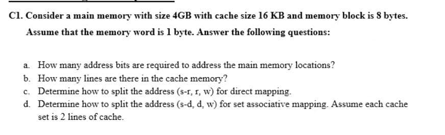 C1. Consider a main memory with size 4GB with cache size 16 KB and memory block is 8 bytes.
Assume that the memory word is 1 byte. Answer the following questions:
a. How many address bits are required to address the main memory locations?
b. How many lines are there in the cache memory?
c. Determine how to split the address (s-r, r, w) for direct mapping.
d. Determine how to split the address (s-d, d, w) for set associative mapping. Assume each cache
set is 2 lines of cache.
