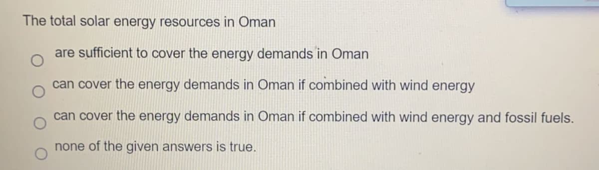 The total solar energy resources in Oman
are sufficient to cover the energy demands in Oman
can cover the energy demands in Oman if combined with wind energy
can cover the energy demands in Oman if combined with wind energy and fossil fuels.
none of the given answers is true.
