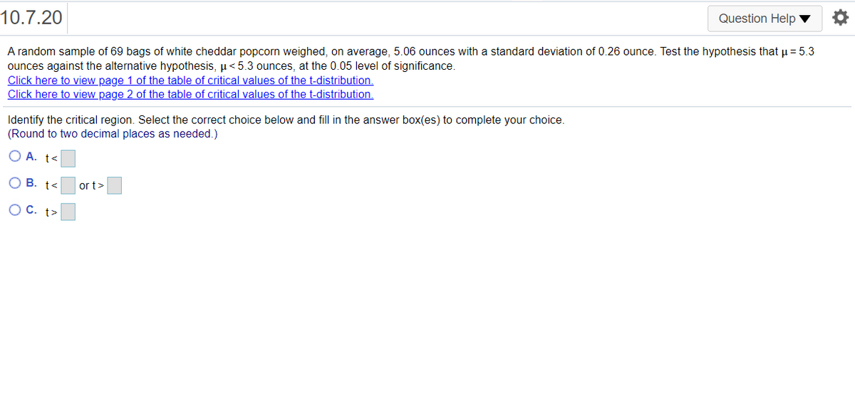 10.7.20
Question Help ▼
A random sample of 69 bags of white cheddar popcorn weighed, on average, 5.06 ounces with a standard deviation of 0.26 ounce. Test the hypothesis that u = 5.3
ounces against the alternative hypothesis, µ< 5.3 ounces, at the 0.05 level of significance.
Click here to view page 1 of the table of critical values of the t-distribution.
Click here to view page 2 of the table of critical values of the t-distribution.
Identify the critical region. Select the correct choice below and fill in the answer box(es) to complete your choice.
(Round to two decimal places as needed.)
O A. t<
O B. t<
or t>
O C. t>
