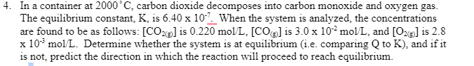 4. In a container at 2000˚C, carbon dioxide decomposes into carbon monoxide and oxygen gas.
The equilibrium constant, K, is 6.40 x 107. When the system is analyzed, the concentrations
are found to be as follows: [CO] is 0.220 mol/L. [CO] is 3.0 x 102 mol/L, and [O2(g)] is 2.8
x 10³ mol/L. Determine whether the system is at equilibrium (i.e. comparing Q to K), and if it
is not, predict the direction in which the reaction will proceed to reach equilibrium.