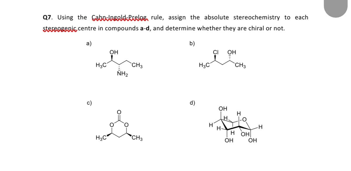 Q7. Using the CabolagaldRKalog rule, assign the absolute stereochemistry to each
stereogenic centre in compounds a-d, and determine whether they are chiral or not.
a)
b)
OH
OH
H3C
CH3
H3C
CH3
NH2
c)
d)
OH
H
-0
H-
H3C
CH3
н он
OH
ОН
