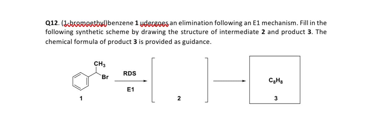 Q12. (Ikremostby)benzene 1 ygdergoes an elimination following an E1 mechanism. Fill in the
following synthetic scheme by drawing the structure of intermediate 2 and product 3. The
chemical formula of product 3 is provided as guidance.
CH3
RDS
Br
C3H3
Е1
1
3
