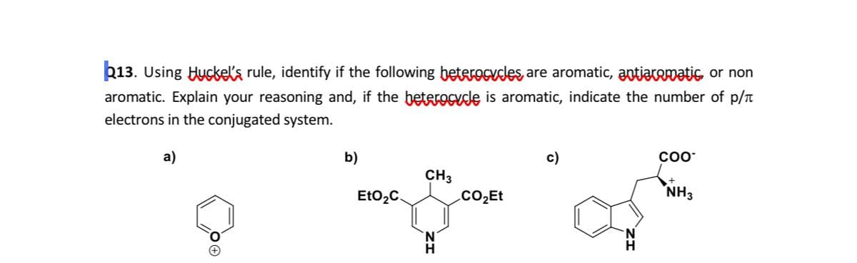 þ13. Using Huckela rule, identify if the following beterocydes are aromatic, antjatomatis or non
aromatic. Explain your reasoning and, if the betRrocude is aromatic, indicate the number of p/t
electrons in the conjugated system.
a)
b)
c)
COO*
CH3
EtO2C.
.CO2Et
NH3
H.
