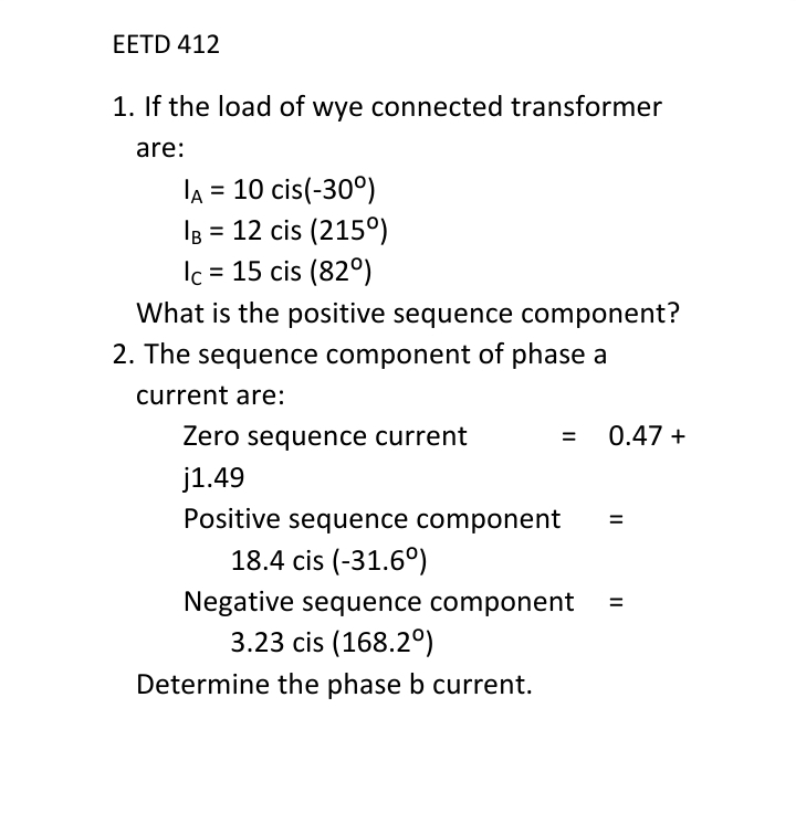 EETD 412
1. If the load of wye connected transformer
are:
IA = 10 cis(-30°)
IB = 12 cis (215°)
= 15 cis (820)
Ic
What is the positive sequence component?
2. The sequence component of phase a
current are:
Zero sequence current
= 0.47 +
j1.49
Positive sequence component
18.4 cis (-31.6°)
Negative sequence component =
3.23 cis (168.2°)
Determine the phase b current.